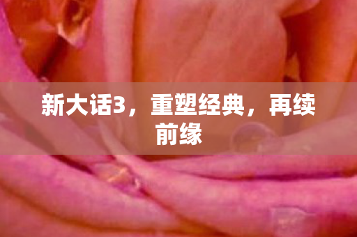 新大话3，重塑经典，再续前缘