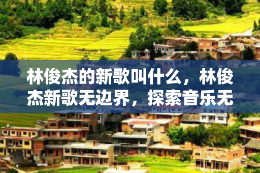林俊杰的新歌叫什么，林俊杰新歌无边界，探索音乐无边界的无限可能