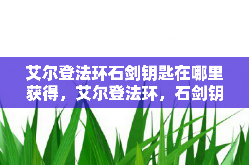 艾尔登法环石剑钥匙在哪里获得,艾尔登法环,石剑钥匙的神秘之旅 艾尔登法环石剑钥匙在哪里获得,艾尔登法环,石剑钥匙的神秘之旅