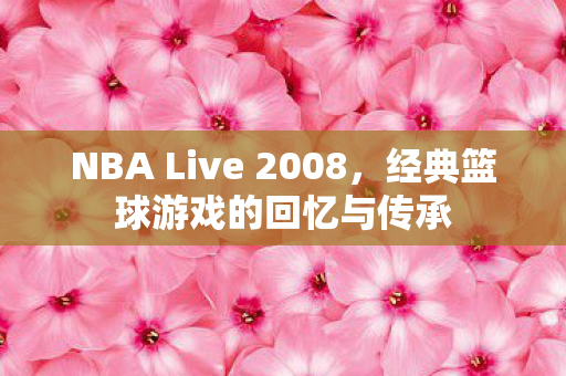 NBA Live 2008，经典篮球游戏的回忆与传承