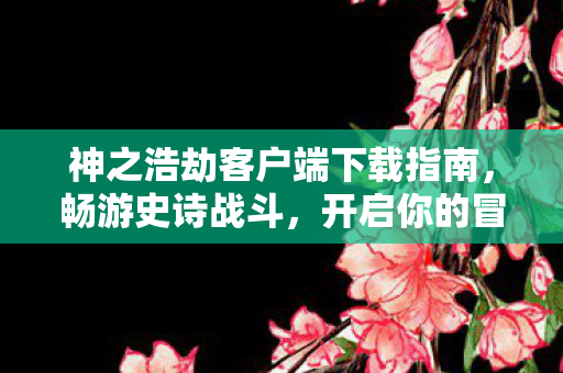 神之浩劫客户端下载指南，畅游史诗战斗，开启你的冒险之旅