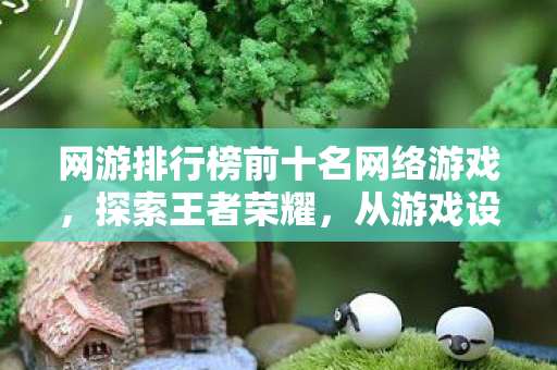 网游排行榜前十名网络游戏，探索王者荣耀，从游戏设计到玩家体验的全面解析