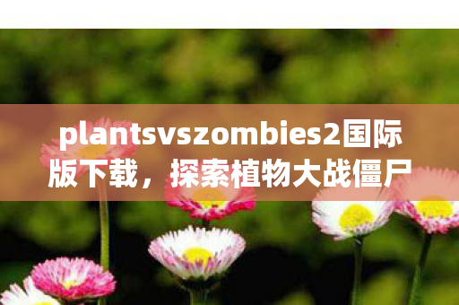 plantsvszombies2国际版下载，探索植物大战僵尸2的奇妙世界，策略与乐趣的完美结合
