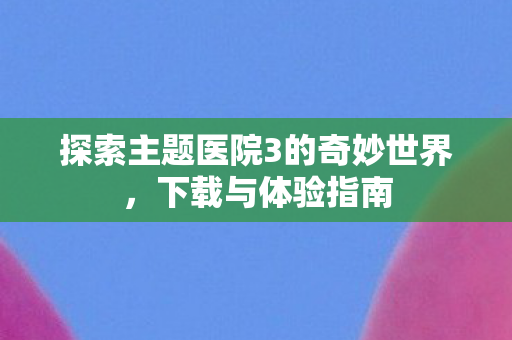 探索主题医院3的奇妙世界，下载与体验指南