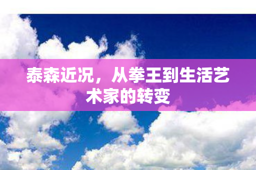 泰森近况,从拳王到生活艺术家的转变 泰森近况,从拳王到生活艺术家的转变