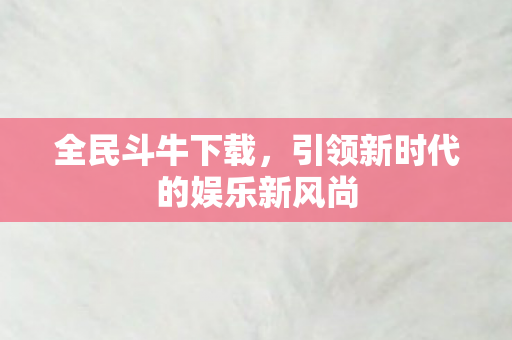 全民斗牛下载,引领新时代的娱乐新风尚 全民斗牛下载,引领新时代的娱乐新风尚