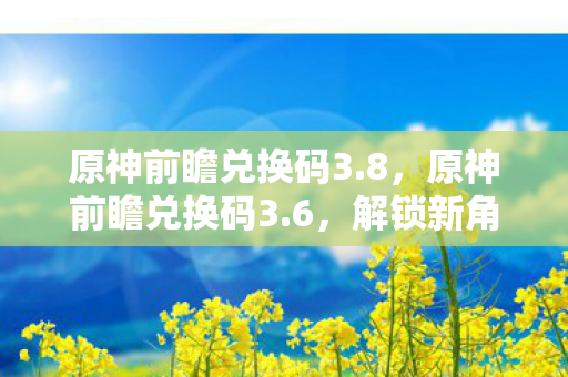 原神前瞻兑换码3.8，原神前瞻兑换码3.6，解锁新角色与剧情的钥匙