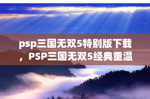 psp三国无双5特别版下载，PSP三国无双5经典重温，策略与战斗的完美结合