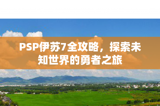 PSP伊苏7全攻略,探索未知世界的勇者之旅 PSP伊苏7全攻略,探索未知世界的勇者之旅