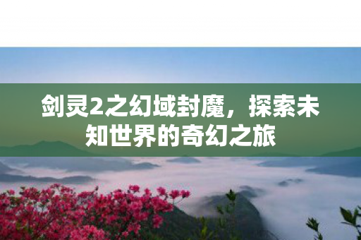 剑灵2之幻域封魔，探索未知世界的奇幻之旅