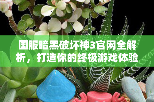 国服暗黑破坏神3官网全解析，打造你的终极游戏体验