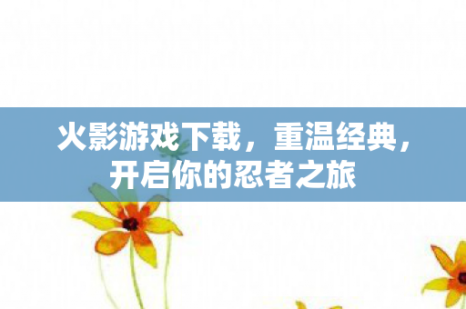 火影游戏下载，重温经典，开启你的忍者之旅