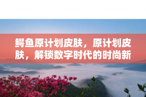 鳄鱼原计划皮肤，原计划皮肤，解锁数字时代的时尚新语言