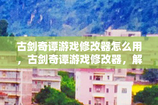 古剑奇谭游戏修改器怎么用,古剑奇谭游戏修改器,解锁无限可能的神秘钥匙 古剑奇谭游戏修改器怎么用,古剑奇谭游戏修改器,解锁无限可能的神秘钥匙
