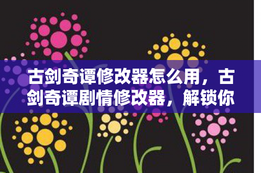 古剑奇谭修改器怎么用，古剑奇谭剧情修改器，解锁你的创意剧情