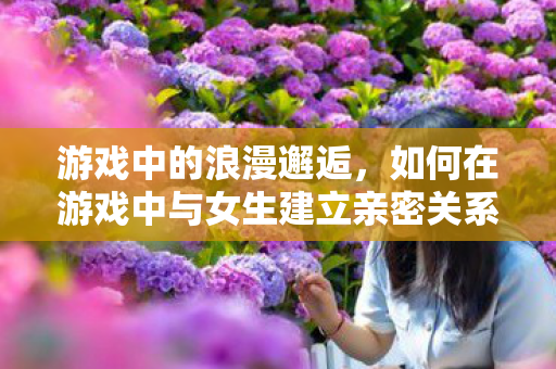 游戏中的浪漫邂逅，如何在游戏中与女生建立亲密关系
