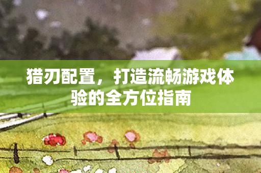 猎刃配置，打造流畅游戏体验的全方位指南