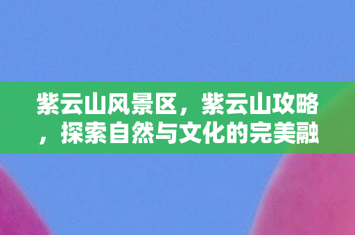 紫云山风景区，紫云山攻略，探索自然与文化的完美融合