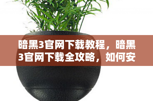 暗黑3官网下载教程，暗黑3官网下载全攻略，如何安全、快速获取游戏客户端