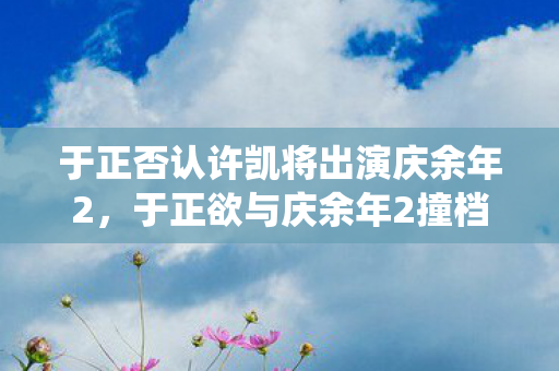 于正否认许凯将出演庆余年2，于正欲与庆余年2撞档，影视圈神仙打架即将上演？