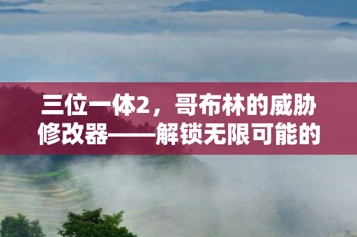 三位一体2,哥布林的威胁修改器——解锁无限可能的冒险之旅 三位一体2,哥布林的威胁修改器——解锁无限可能的冒险之旅