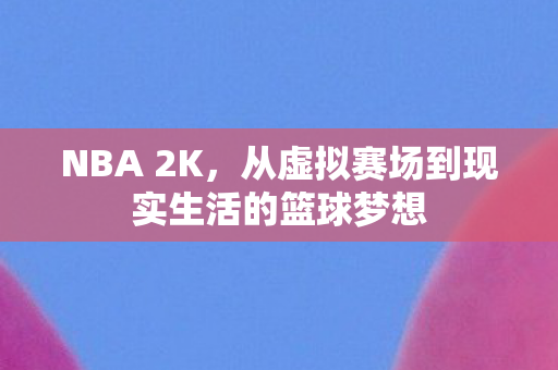 NBA 2K，从虚拟赛场到现实生活的篮球梦想