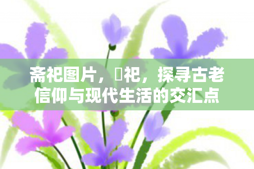 斋祀图片，斎祀，探寻古老信仰与现代生活的交汇点