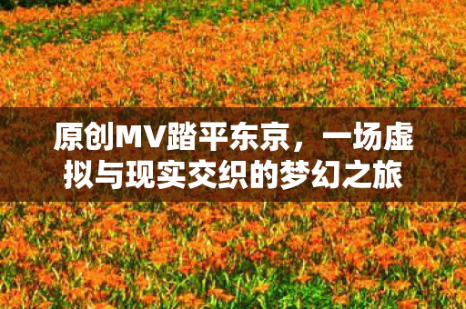 原创MV踏平东京，一场虚拟与现实交织的梦幻之旅