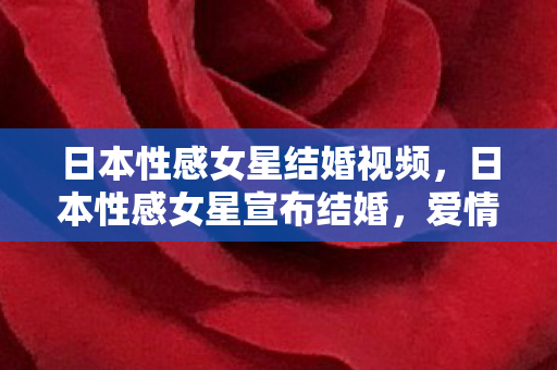 日本性感女星结婚视频，日本性感女星宣布结婚，爱情与事业的完美平衡