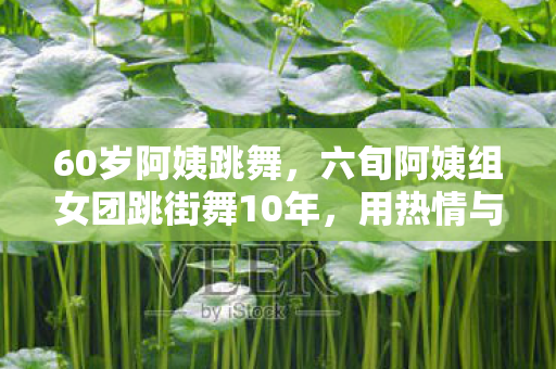 60岁阿姨跳舞，六旬阿姨组女团跳街舞10年，用热情与坚持诠释青春无悔