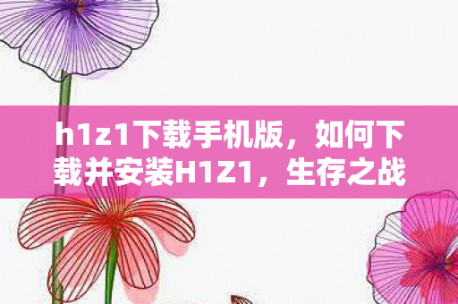 h1z1下载手机版，如何下载并安装H1Z1，生存之战