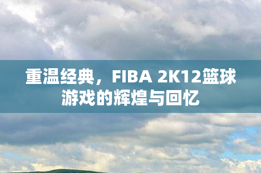 重温经典，FIBA 2K12篮球游戏的辉煌与回忆