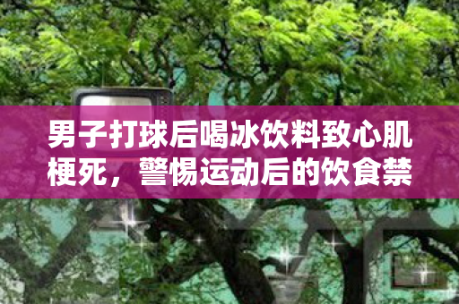男子打球后喝冰饮料致心肌梗死，警惕运动后的饮食禁忌
