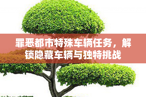罪恶都市特殊车辆任务,解锁隐藏车辆与独特挑战 罪恶都市特殊车辆任务,解锁隐藏车辆与独特挑战