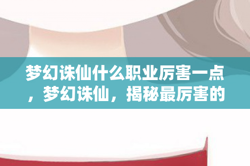 梦幻诛仙什么职业厉害一点，梦幻诛仙，揭秘最厉害的职业