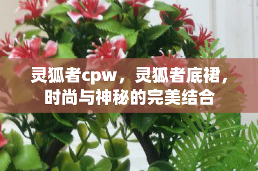 灵狐者cpw,灵狐者底裙,时尚与神秘的完美结合 灵狐者cpw,灵狐者底裙,时尚与神秘的完美结合