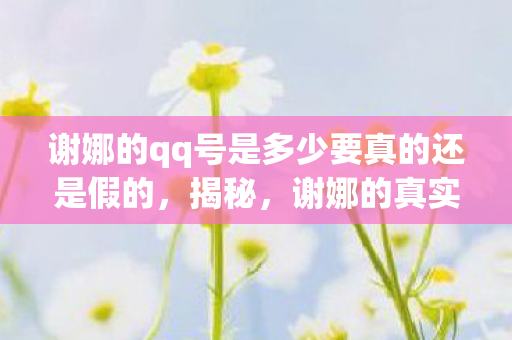 谢娜的qq号是多少要真的还是假的，揭秘，谢娜的真实QQ号码