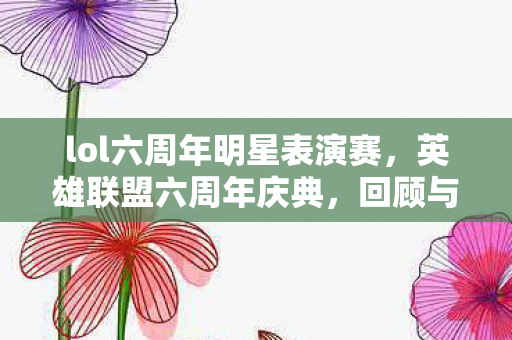 lol六周年明星表演赛，英雄联盟六周年庆典，回顾与前瞻