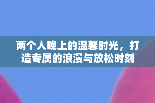 两个人晚上的温馨时光，打造专属的浪漫与放松时刻