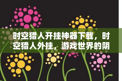 时空猎人开挂神器下载,时空猎人外挂,游戏世界的阴影与反思 时空猎人开挂神器下载,时空猎人外挂,游戏世界的阴影与反思