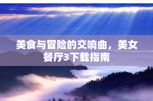 美食与冒险的交响曲,美女餐厅3下载指南 美食与冒险的交响曲,美女餐厅3下载指南