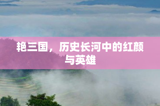 艳三国，历史长河中的红颜与英雄