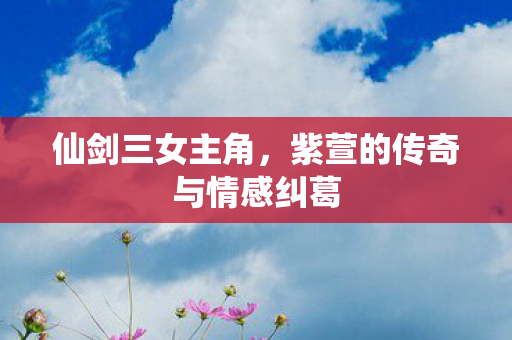 仙剑三女主角，紫萱的传奇与情感纠葛