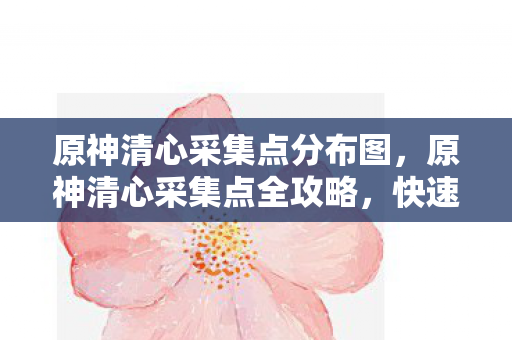 原神清心采集点分布图，原神清心采集点全攻略，快速收集，打造强大角色！