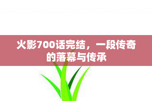 火影700话完结，一段传奇的落幕与传承
