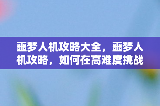 噩梦人机攻略大全，噩梦人机攻略，如何在高难度挑战中脱颖而出