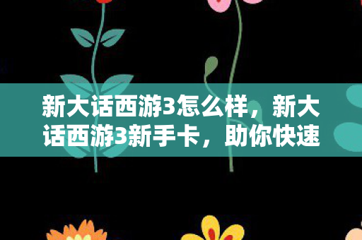 新大话西游3怎么样，新大话西游3新手卡，助你快速启程的神奇道具
