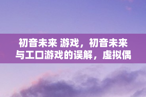 初音未来 游戏,初音未来与工口游戏的误解,虚拟偶像的纯净世界 初音未来 游戏,初音未来与工口游戏的误解,虚拟偶像的纯净世界