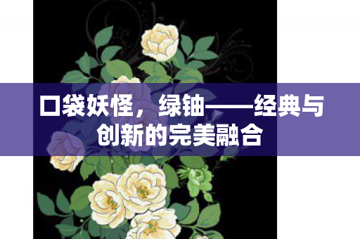 口袋妖怪，绿铀——经典与创新的完美融合