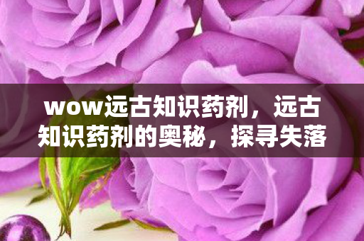 wow远古知识药剂，远古知识药剂的奥秘，探寻失落的智慧之源